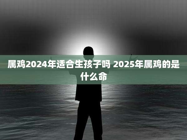 属鸡2024年适合生孩子吗 2025年属鸡的是什么命
