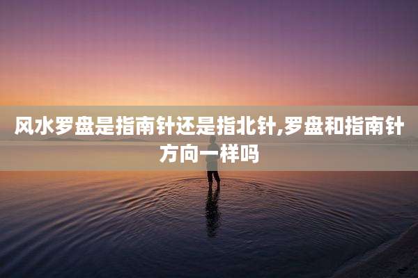 风水罗盘是指南针还是指北针,罗盘和指南针方向一样吗