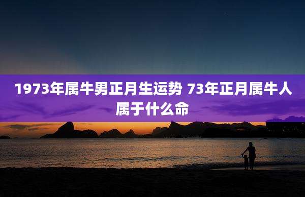 1973年属牛男正月生运势 73年正月属牛人属于什么命