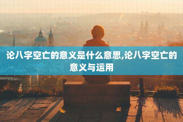 论八字空亡的意义是什么意思,论八字空亡的意义与运用