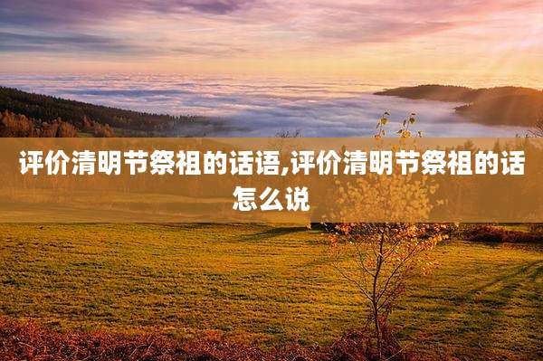 评价清明节祭祖的话语,评价清明节祭祖的话怎么说