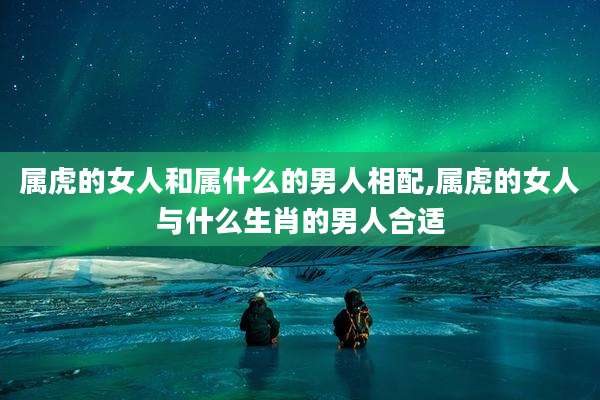 属虎的女人和属什么的男人相配,属虎的女人与什么生肖的男人合适