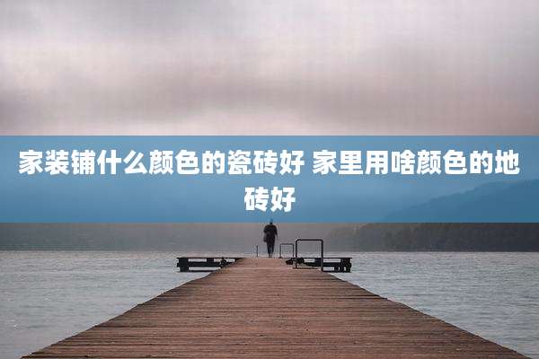 家装铺什么颜色的瓷砖好 家里用啥颜色的地砖好