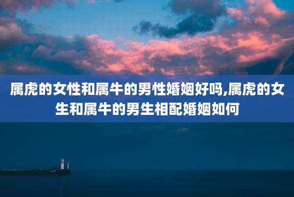 属虎的女性和属牛的男性婚姻好吗,属虎的女生和属牛的男生相配婚姻如何
