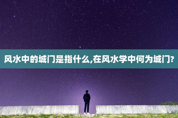 风水中的城门是指什么,在风水学中何为城门?