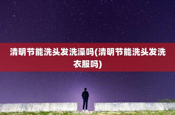清明节能洗头发洗澡吗(清明节能洗头发洗衣服吗)