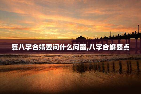 算八字合婚要问什么问题,八字合婚要点