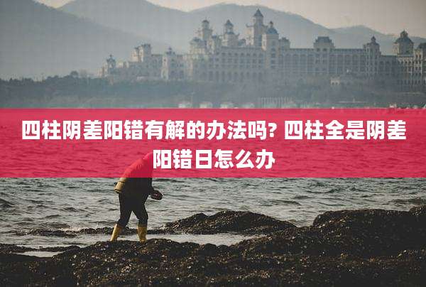 四柱阴差阳错有解的办法吗? 四柱全是阴差阳错日怎么办
