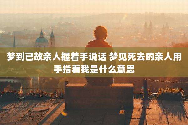 梦到已故亲人握着手说话 梦见死去的亲人用手指着我是什么意思