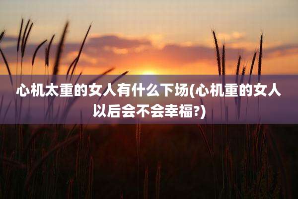 心机太重的女人有什么下场(心机重的女人以后会不会幸福?)