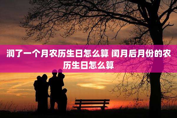 润了一个月农历生日怎么算 闰月后月份的农历生日怎么算