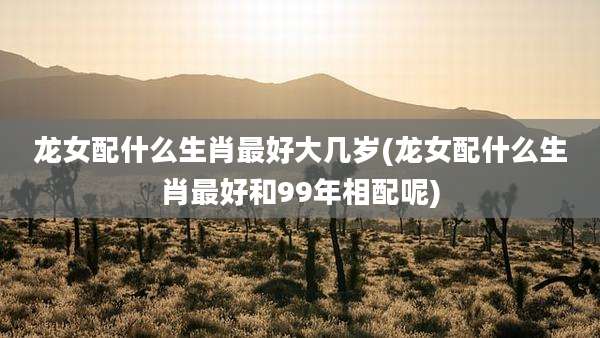 龙女配什么生肖最好大几岁(龙女配什么生肖最好和99年相配呢)