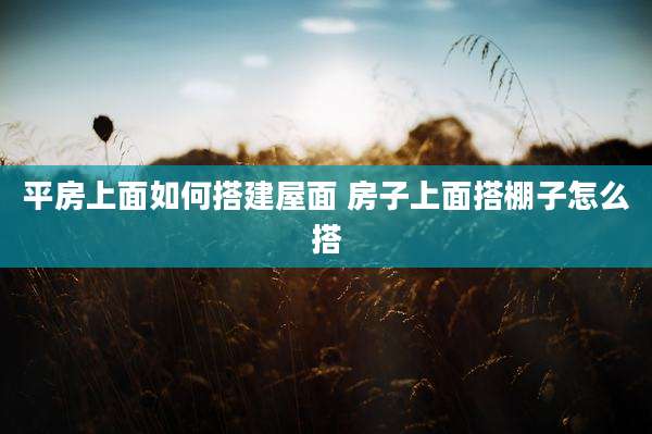 平房上面如何搭建屋面 房子上面搭棚子怎么搭