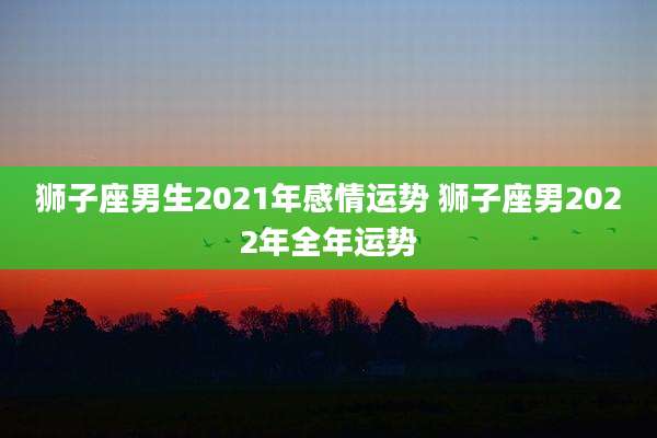 狮子座男生2021年感情运势 狮子座男2022年全年运势