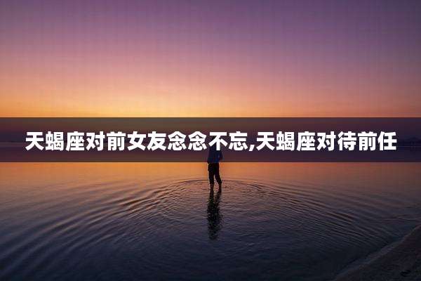 天蝎座对前女友念念不忘,天蝎座对待前任