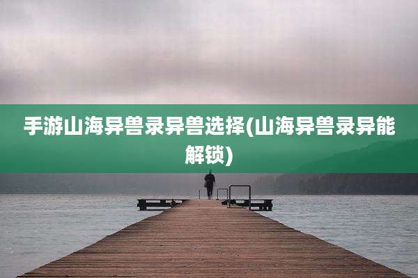 手游山海异兽录异兽选择(山海异兽录异能解锁)