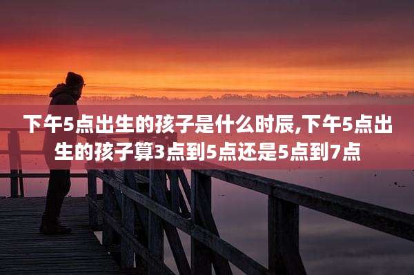 下午5点出生的孩子是什么时辰,下午5点出生的孩子算3点到5点还是5点到7点