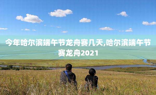 今年哈尔滨端午节龙舟赛几天,哈尔滨端午节赛龙舟2021