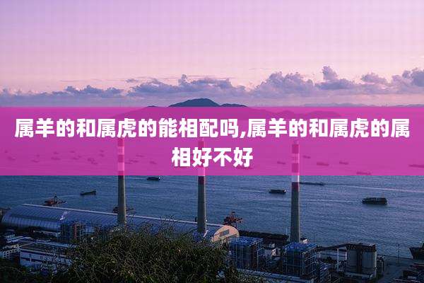 属羊的和属虎的能相配吗,属羊的和属虎的属相好不好