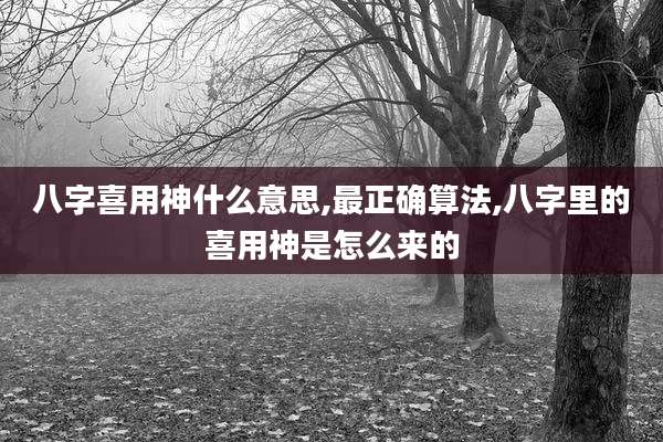 八字喜用神什么意思,最正确算法,八字里的喜用神是怎么来的