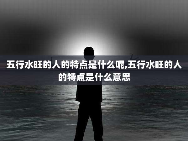 五行水旺的人的特点是什么呢,五行水旺的人的特点是什么意思