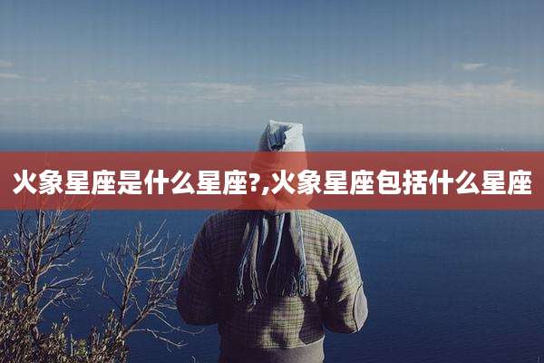 火象星座是什么星座?,火象星座包括什么星座