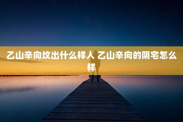 乙山辛向坟出什么样人 乙山辛向的阴宅怎么样