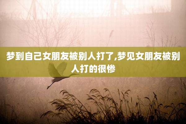梦到自己女朋友被别人打了,梦见女朋友被别人打的很惨