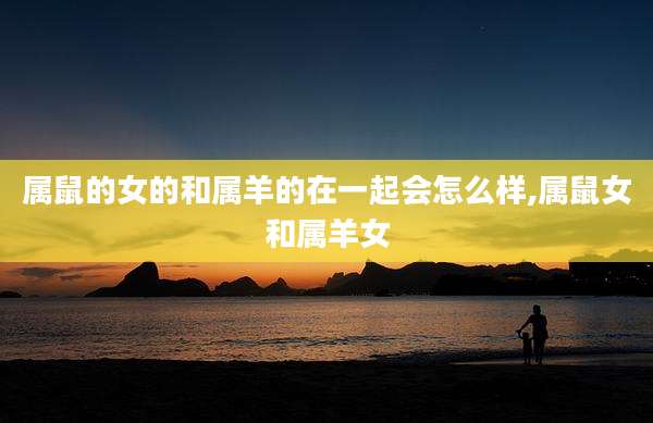 属鼠的女的和属羊的在一起会怎么样,属鼠女和属羊女