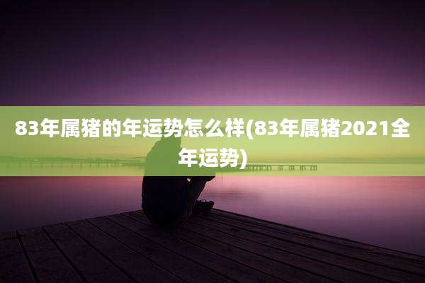 83年属猪的年运势怎么样(83年属猪2021全年运势)