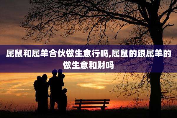 属鼠和属羊合伙做生意行吗,属鼠的跟属羊的做生意和财吗
