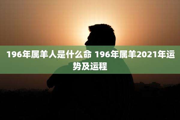 196年属羊人是什么命 196年属羊2021年运势及运程