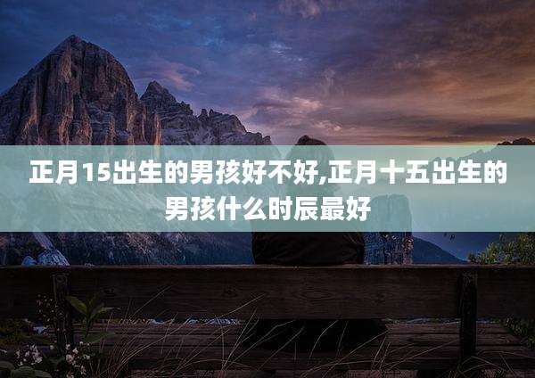 正月15出生的男孩好不好,正月十五出生的男孩什么时辰最好