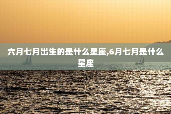 六月七月出生的是什么星座,6月七月是什么星座