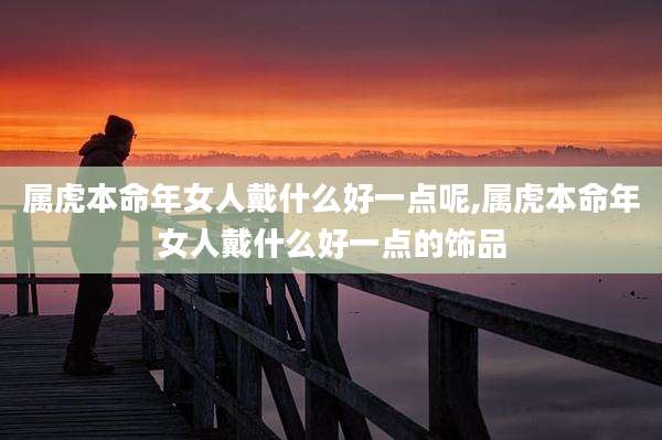 属虎本命年女人戴什么好一点呢,属虎本命年女人戴什么好一点的饰品
