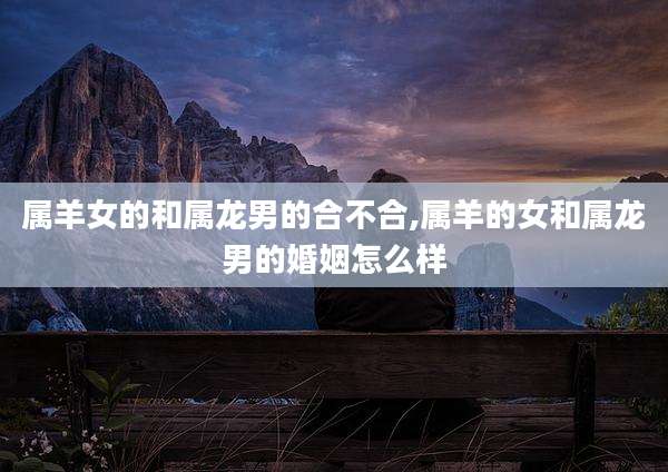 属羊女的和属龙男的合不合,属羊的女和属龙男的婚姻怎么样