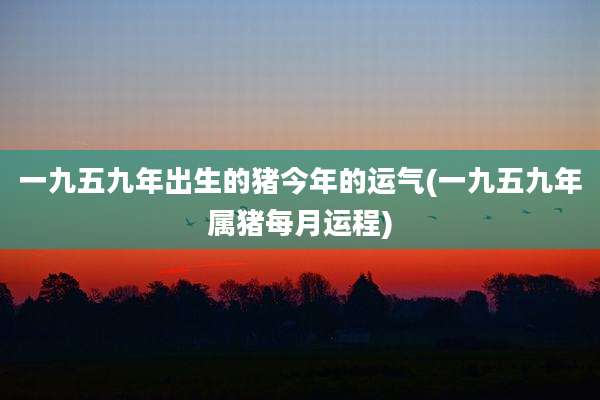 一九五九年出生的猪今年的运气(一九五九年属猪每月运程)