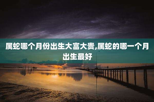 属蛇哪个月份出生大富大贵,属蛇的哪一个月出生最好