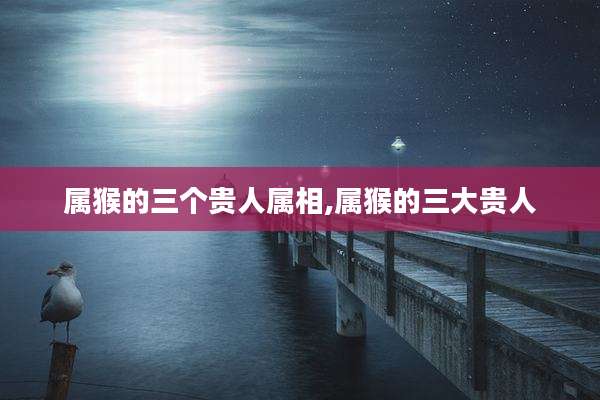 属猴的三个贵人属相,属猴的三大贵人