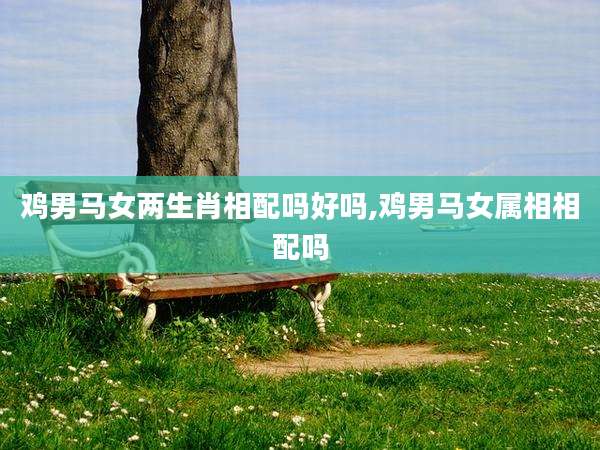 鸡男马女两生肖相配吗好吗,鸡男马女属相相配吗