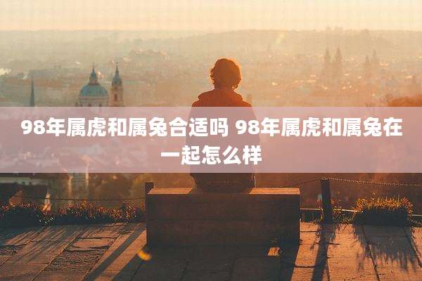 98年属虎和属兔合适吗 98年属虎和属兔在一起怎么样