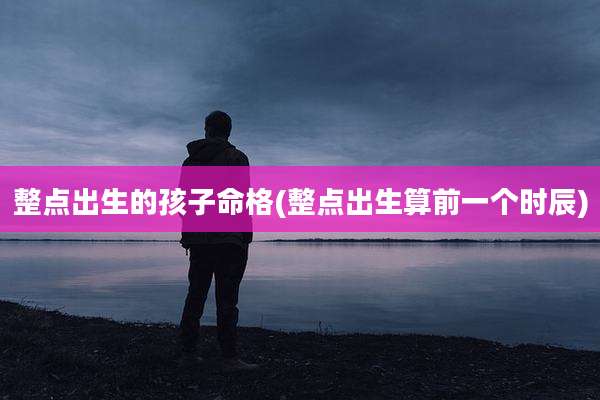 整点出生的孩子命格(整点出生算前一个时辰)