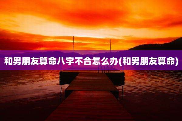 和男朋友算命八字不合怎么办(和男朋友算命)