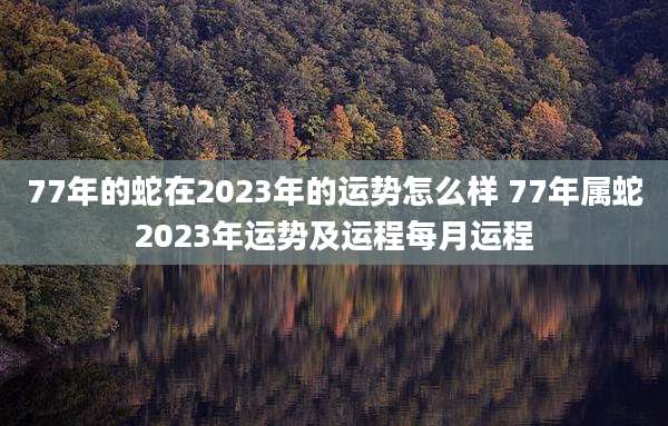 77年的蛇在2023年的运势怎么样 77年属蛇2023年运势及运程每月运程