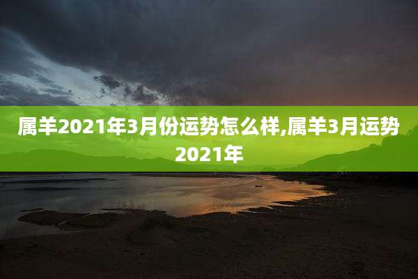 属羊2021年3月份运势怎么样,属羊3月运势2021年