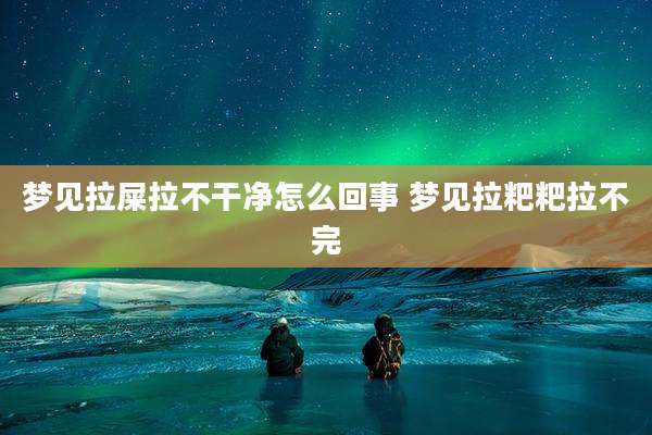 梦见拉屎拉不干净怎么回事 梦见拉粑粑拉不完