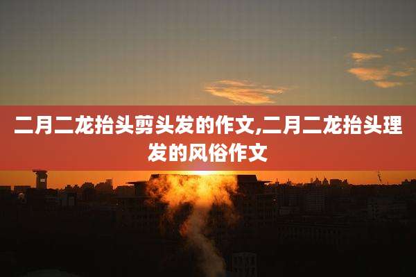 二月二龙抬头剪头发的作文,二月二龙抬头理发的风俗作文