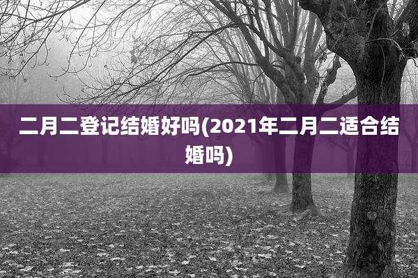 二月二登记结婚好吗(2021年二月二适合结婚吗)