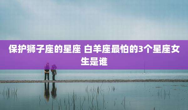 保护狮子座的星座 白羊座最怕的3个星座女生是谁