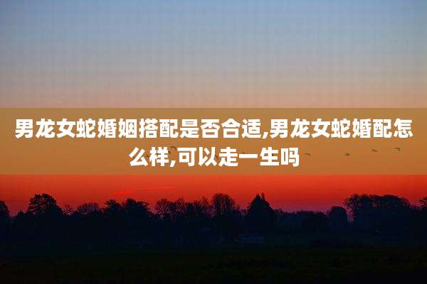 男龙女蛇婚姻搭配是否合适,男龙女蛇婚配怎么样,可以走一生吗